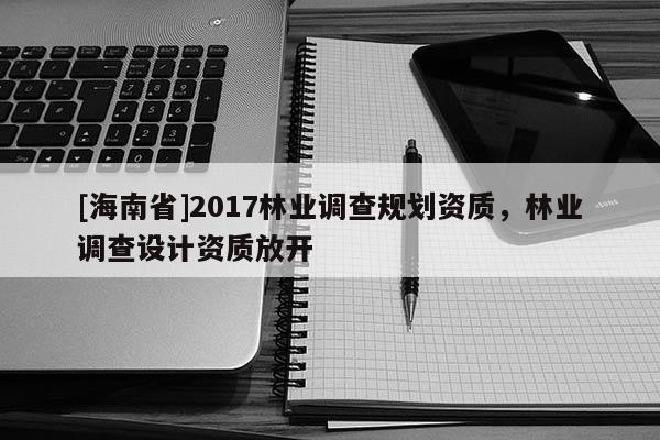 [海南省]2017林業調查規劃資質，林業調查設計資質放開