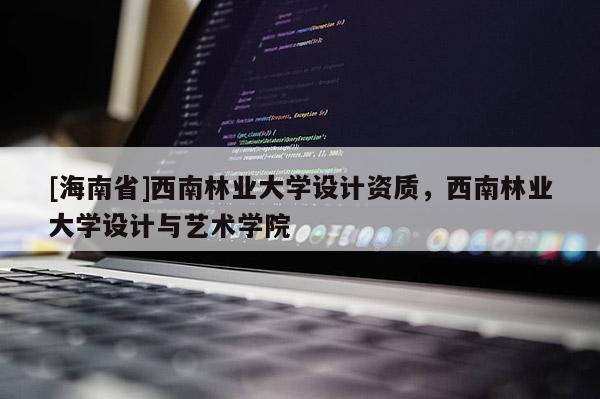 [海南省]西南林業(yè)大學(xué)設(shè)計資質(zhì)，西南林業(yè)大學(xué)設(shè)計與藝術(shù)學(xué)院