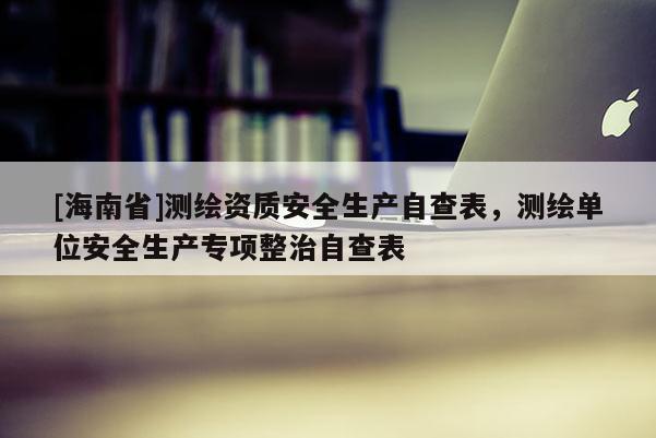 [海南省]測(cè)繪資質(zhì)安全生產(chǎn)自查表，測(cè)繪單位安全生產(chǎn)專項(xiàng)整治自查表