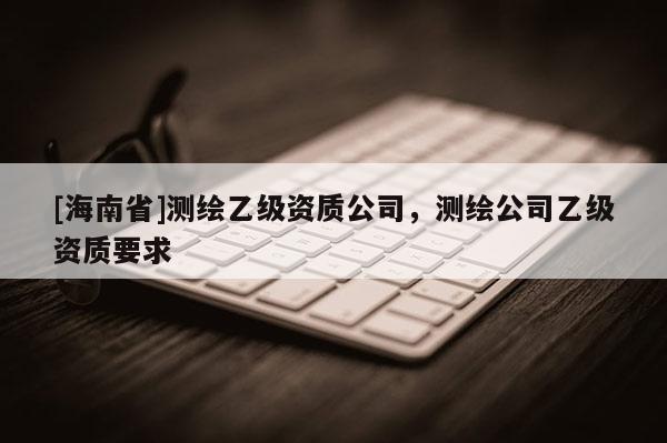 [海南省]測繪乙級資質(zhì)公司，測繪公司乙級資質(zhì)要求