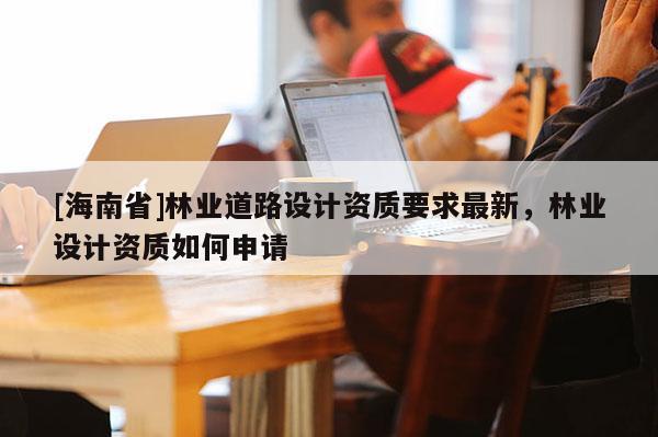 [海南省]林業(yè)道路設(shè)計資質(zhì)要求最新，林業(yè)設(shè)計資質(zhì)如何申請