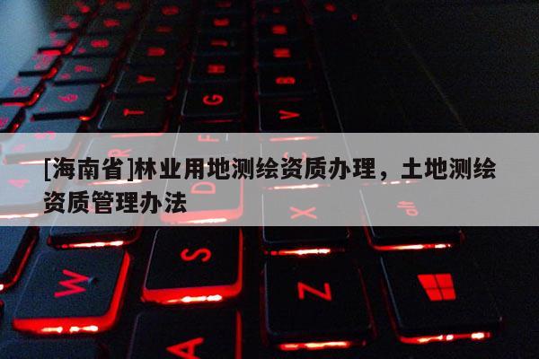 [海南省]林業(yè)用地測(cè)繪資質(zhì)辦理，土地測(cè)繪資質(zhì)管理辦法