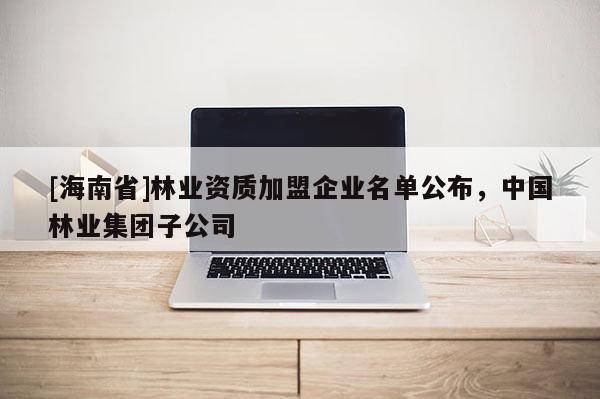 [海南省]林業資質加盟企業名單公布，中國林業集團子公司