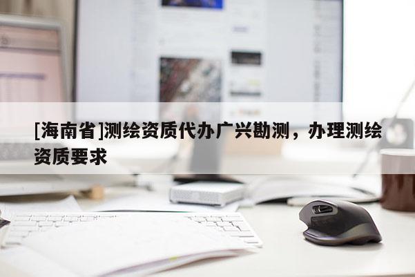 [海南省]測(cè)繪資質(zhì)代辦廣興勘測(cè)，辦理測(cè)繪資質(zhì)要求