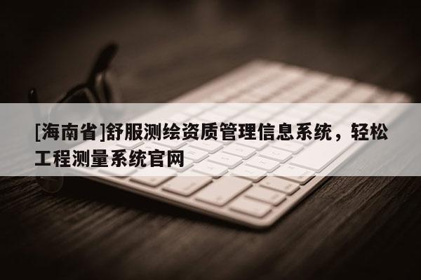 [海南省]舒服測繪資質管理信息系統，輕松工程測量系統官網