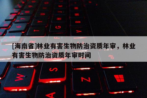 [海南省]林業(yè)有害生物防治資質年審，林業(yè)有害生物防治資質年審時間
