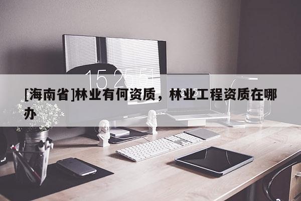 [海南省]林業有何資質，林業工程資質在哪辦