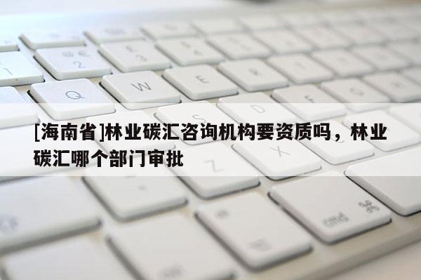 [海南省]林業碳匯咨詢機構要資質嗎，林業碳匯哪個部門審批