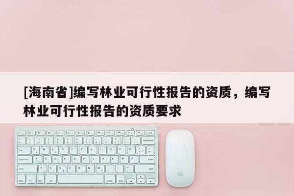 [海南省]編寫林業(yè)可行性報(bào)告的資質(zhì)，編寫林業(yè)可行性報(bào)告的資質(zhì)要求