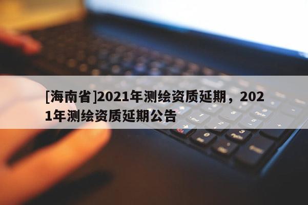 [海南省]2021年測繪資質延期，2021年測繪資質延期公告