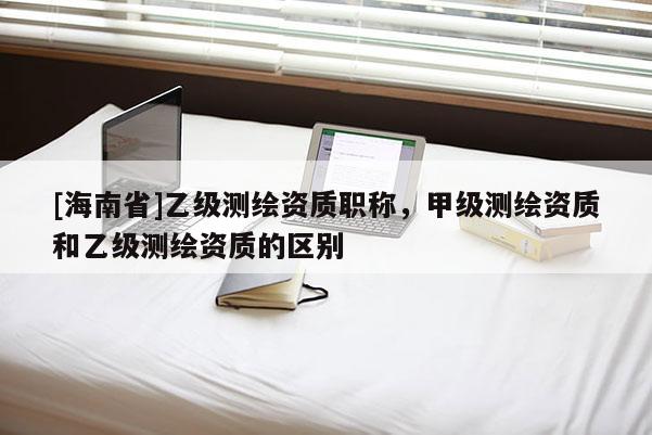 [海南省]乙級測繪資質職稱，甲級測繪資質和乙級測繪資質的區別