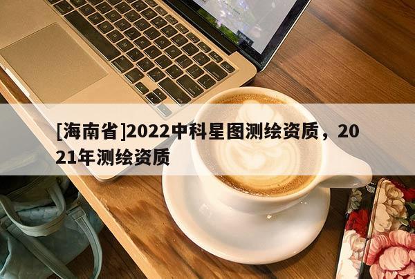 [海南省]2022中科星圖測繪資質，2021年測繪資質