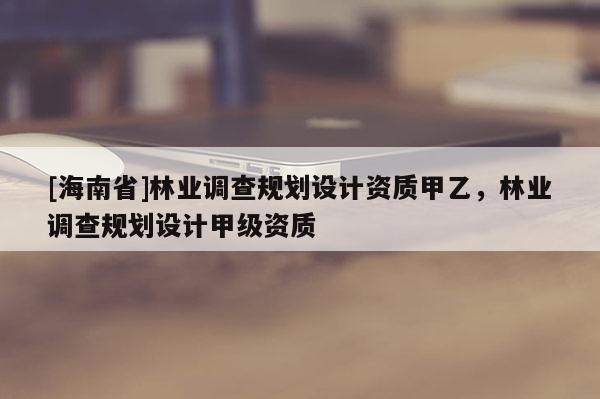 [海南省]林業(yè)調(diào)查規(guī)劃設(shè)計資質(zhì)甲乙，林業(yè)調(diào)查規(guī)劃設(shè)計甲級資質(zhì)