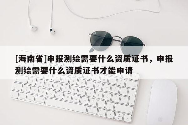 [海南省]申報測繪需要什么資質證書，申報測繪需要什么資質證書才能申請