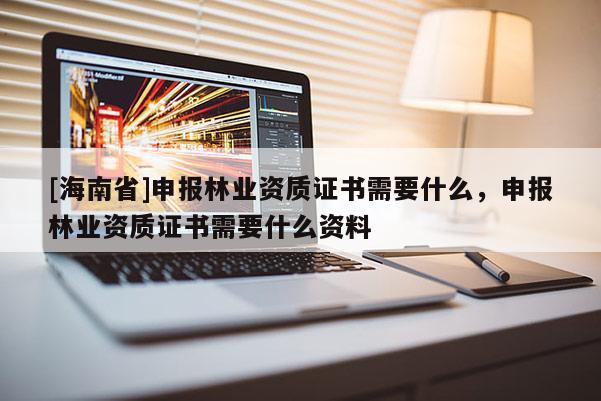 [海南省]申報林業資質證書需要什么，申報林業資質證書需要什么資料