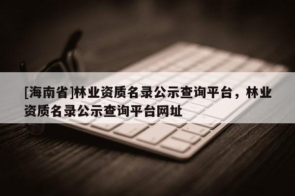 [海南省]林業資質名錄公示查詢平臺，林業資質名錄公示查詢平臺網址