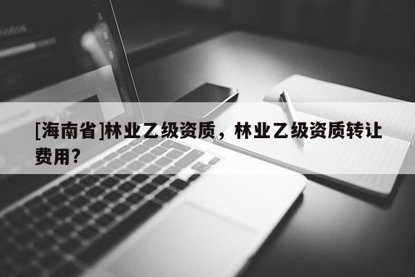 [海南省]林業(yè)乙級(jí)資質(zhì)，林業(yè)乙級(jí)資質(zhì)轉(zhuǎn)讓費(fèi)用?