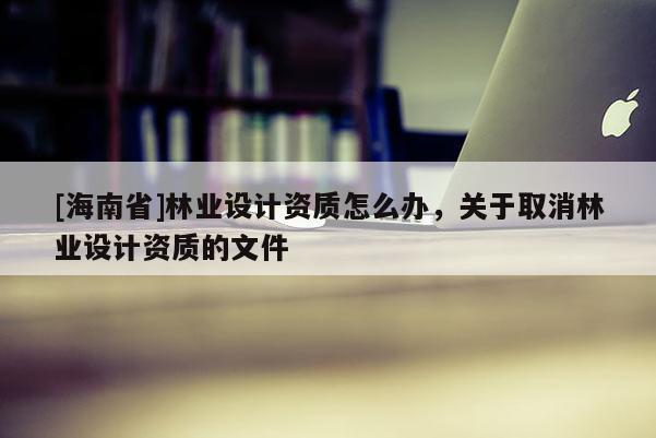 [海南省]林業(yè)設(shè)計(jì)資質(zhì)怎么辦，關(guān)于取消林業(yè)設(shè)計(jì)資質(zhì)的文件