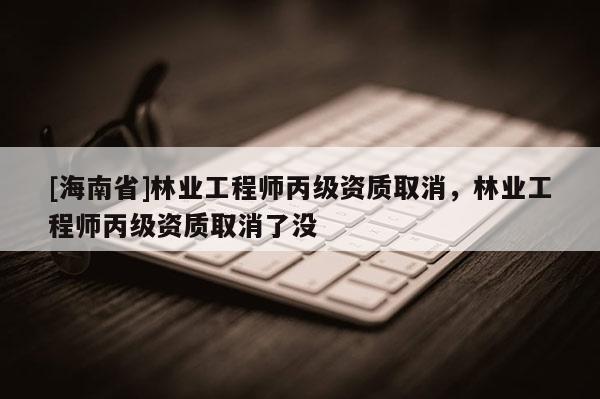 [海南省]林業(yè)工程師丙級(jí)資質(zhì)取消，林業(yè)工程師丙級(jí)資質(zhì)取消了沒