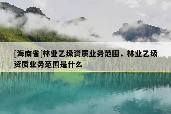 [海南省]林業(yè)乙級資質業(yè)務范圍，林業(yè)乙級資質業(yè)務范圍是什么