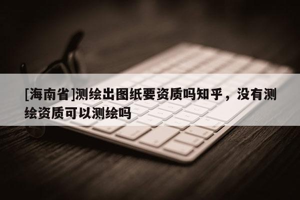 [海南省]測繪出圖紙要資質嗎知乎，沒有測繪資質可以測繪嗎