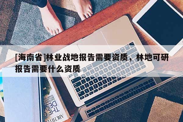 [海南省]林業戰地報告需要資質，林地可研報告需要什么資質