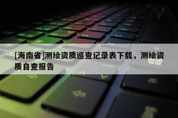 [海南省]測繪資質(zhì)巡查記錄表下載，測繪資質(zhì)自查報告