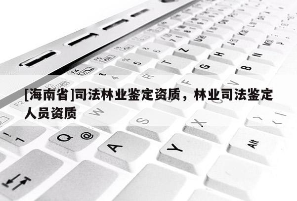 [海南省]司法林業鑒定資質，林業司法鑒定人員資質