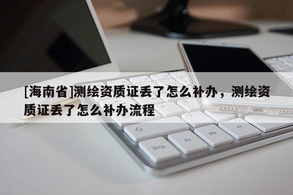 [海南省]測繪資質證丟了怎么補辦，測繪資質證丟了怎么補辦流程
