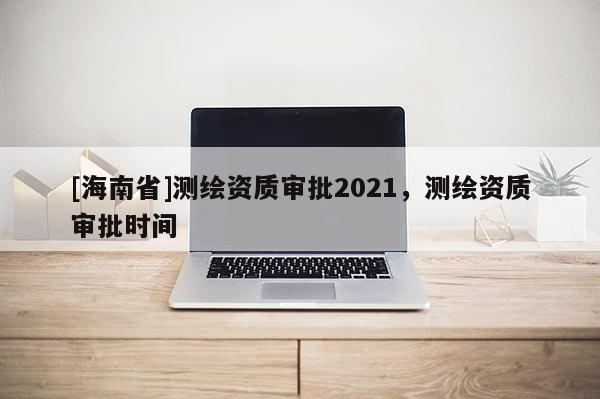 [海南省]測繪資質審批2021，測繪資質審批時間