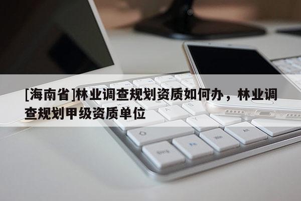 [海南省]林業調查規劃資質如何辦，林業調查規劃甲級資質單位