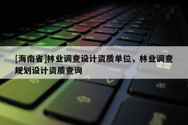 [海南省]林業(yè)調(diào)查設(shè)計資質(zhì)單位，林業(yè)調(diào)查規(guī)劃設(shè)計資質(zhì)查詢