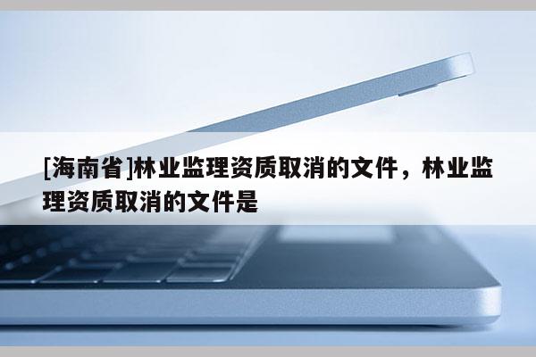 [海南省]林業監理資質取消的文件，林業監理資質取消的文件是