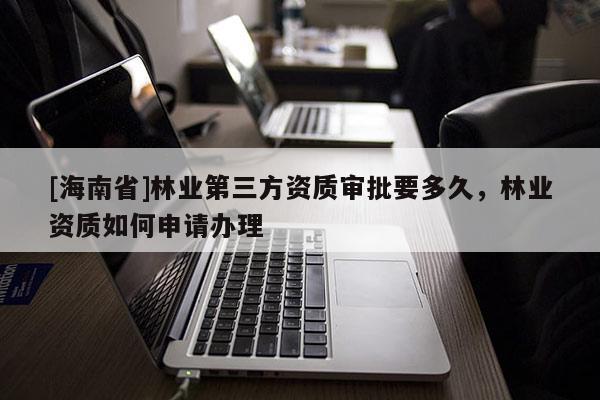[海南省]林業第三方資質審批要多久，林業資質如何申請辦理