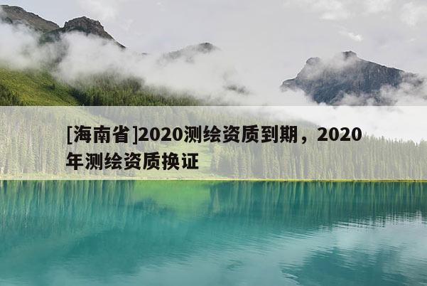[海南省]2020測繪資質(zhì)到期，2020年測繪資質(zhì)換證
