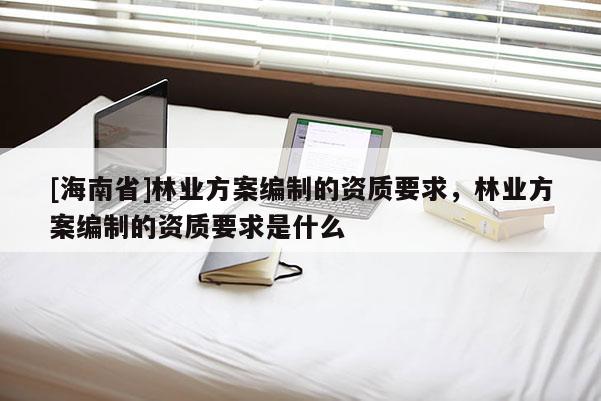 [海南省]林業方案編制的資質要求，林業方案編制的資質要求是什么