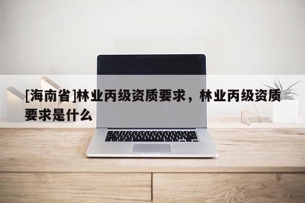 [海南省]林業丙級資質要求，林業丙級資質要求是什么