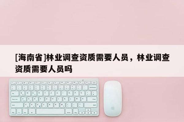 [海南省]林業調查資質需要人員，林業調查資質需要人員嗎
