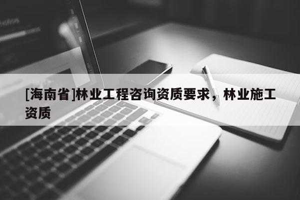 [海南省]林業(yè)工程咨詢資質(zhì)要求，林業(yè)施工資質(zhì)