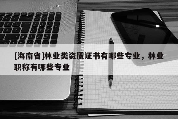 [海南省]林業類資質證書有哪些專業，林業職稱有哪些專業
