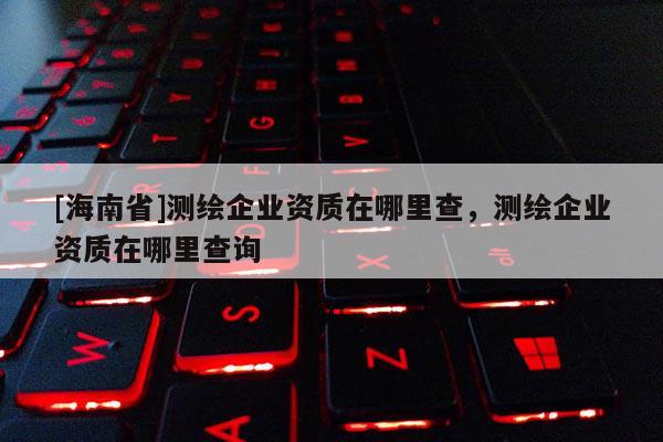 [海南省]測(cè)繪企業(yè)資質(zhì)在哪里查，測(cè)繪企業(yè)資質(zhì)在哪里查詢(xún)