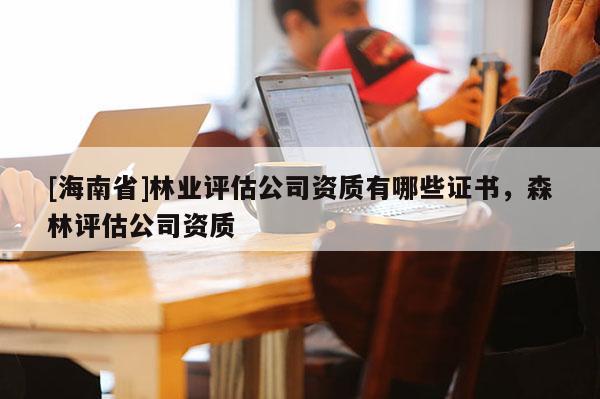 [海南省]林業(yè)評估公司資質(zhì)有哪些證書，森林評估公司資質(zhì)