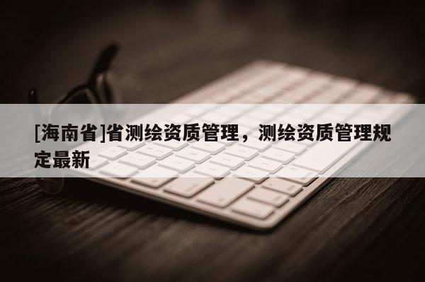 [海南省]省測繪資質(zhì)管理，測繪資質(zhì)管理規(guī)定最新