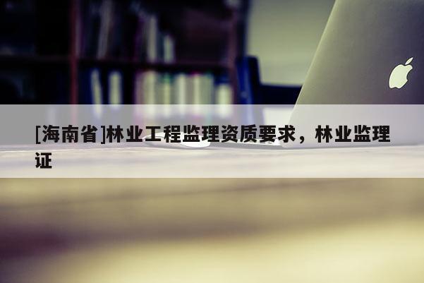 [海南省]林業工程監理資質要求，林業監理證