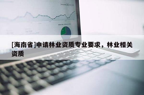 [海南省]申請林業(yè)資質(zhì)專業(yè)要求，林業(yè)相關(guān)資質(zhì)