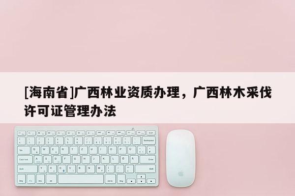 [海南省]廣西林業資質辦理，廣西林木采伐許可證管理辦法