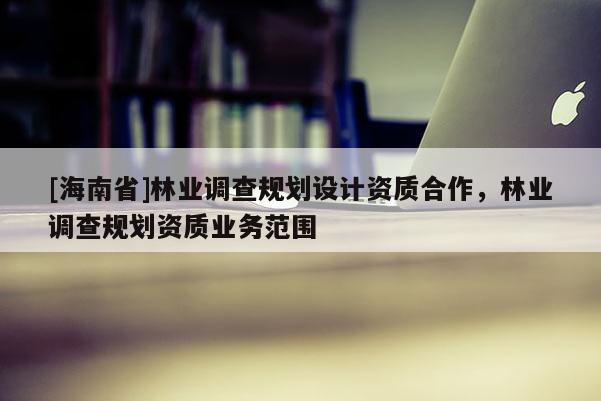 [海南省]林業(yè)調查規(guī)劃設計資質合作，林業(yè)調查規(guī)劃資質業(yè)務范圍