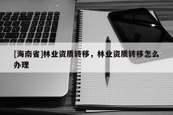 [海南省]林業資質轉移，林業資質轉移怎么辦理