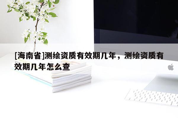[海南省]測(cè)繪資質(zhì)有效期幾年，測(cè)繪資質(zhì)有效期幾年怎么查