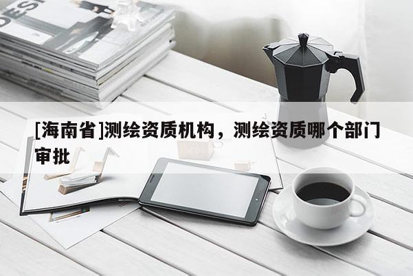 [海南省]測繪資質機構，測繪資質哪個部門審批